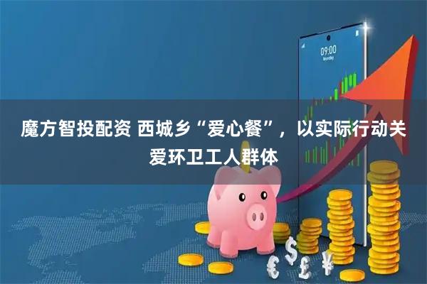 魔方智投配资 西城乡“爱心餐”，以实际行动关爱环卫工人群体