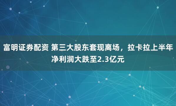 富明证券配资 第三大股东套现离场，拉卡拉上半年净利润大跌至2.3亿元