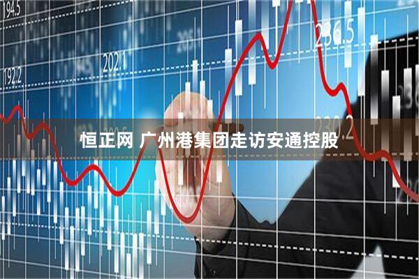 恒正网 广州港集团走访安通控股
