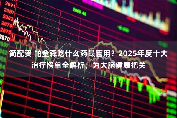 简配资 帕金森吃什么药最管用？2025年度十大治疗榜单全解析，为大脑健康把关
