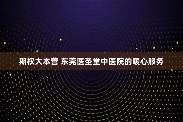 期权大本营 东莞医圣堂中医院的暖心服务