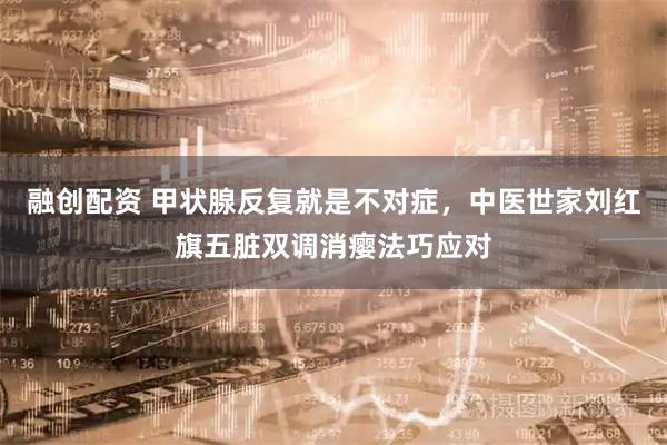 融创配资 甲状腺反复就是不对症，中医世家刘红旗五脏双调消瘿法巧应对