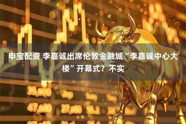 申宝配资 李嘉诚出席伦敦金融城“李嘉诚中心大楼”开幕式？不实