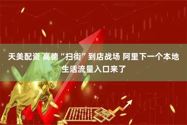 天美配资 高德“扫街”到店战场 阿里下一个本地生活流量入口来了