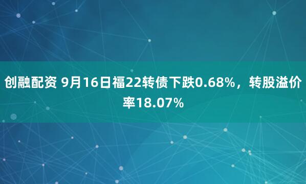 创融配资 9月16日福22转债下跌0.68%，转股溢价率18.07%
