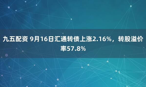 九五配资 9月16日汇通转债上涨2.16%，转股溢价率57.8%