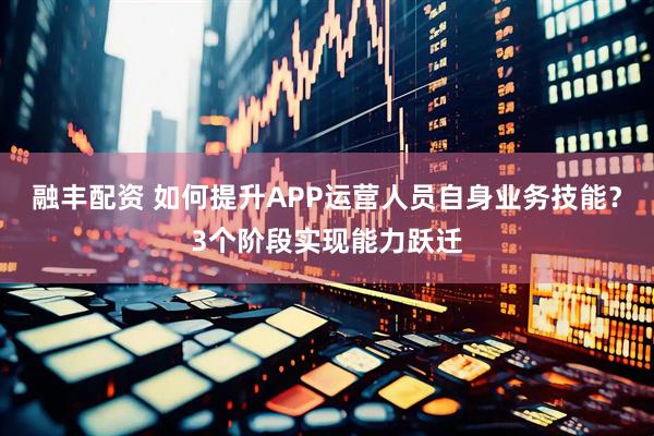融丰配资 如何提升APP运营人员自身业务技能？3个阶段实现能力跃迁