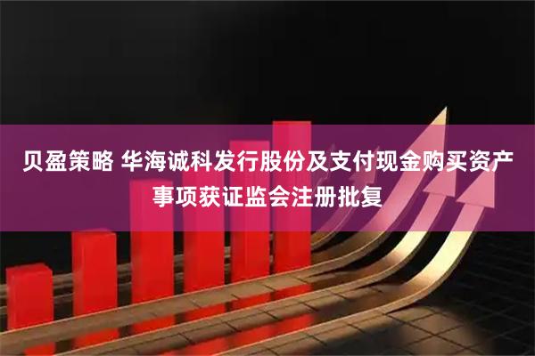 贝盈策略 华海诚科发行股份及支付现金购买资产事项获证监会注册批复