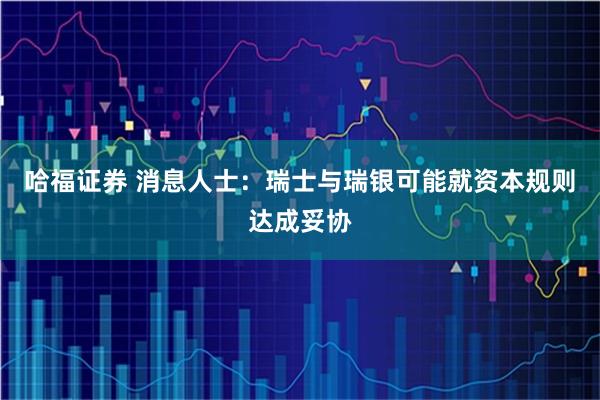 哈福证券 消息人士：瑞士与瑞银可能就资本规则达成妥协