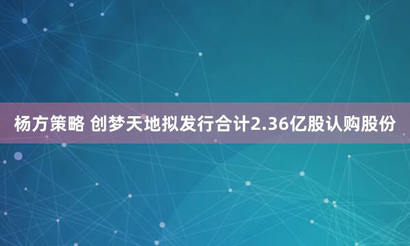 杨方策略 创梦天地拟发行合计2.36亿股认购股份