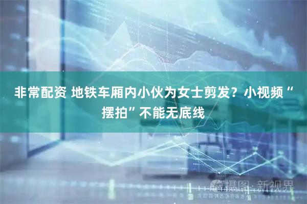 非常配资 地铁车厢内小伙为女士剪发？小视频“摆拍”不能无底线