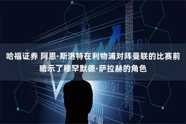 哈福证券 阿恩·斯洛特在利物浦对阵曼联的比赛前暗示了穆罕默德·萨拉赫的角色