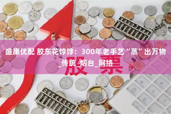 盛康优配 胶东花饽饽：300年老手艺“蒸”出万物_传统_烟台_网络