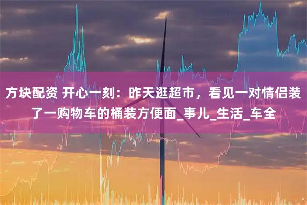 方块配资 开心一刻：昨天逛超市，看见一对情侣装了一购物车的桶装方便面_事儿_生活_车全