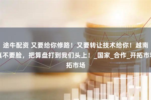 途牛配资 又要给你修路！又要转让技术给你！越南真不要脸，把算盘打到我们头上！_国家_合作_开拓市场