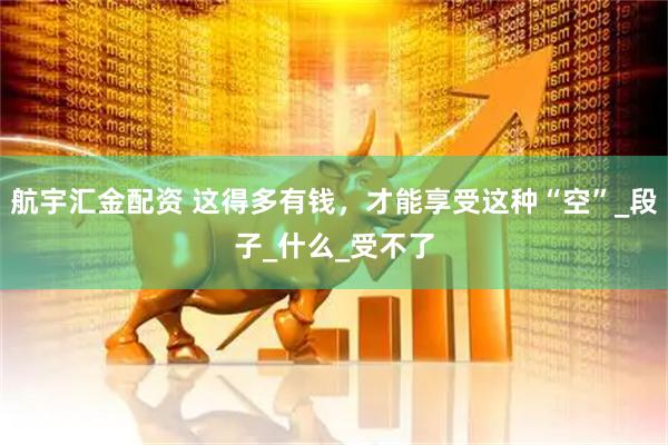 航宇汇金配资 这得多有钱，才能享受这种“空”_段子_什么_受不了