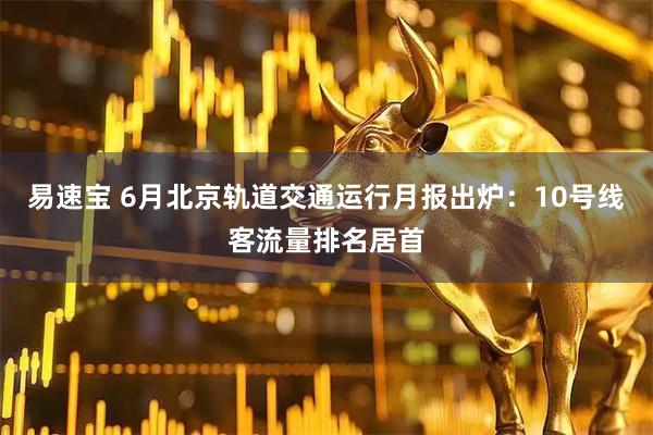 易速宝 6月北京轨道交通运行月报出炉：10号线客流量排名居首