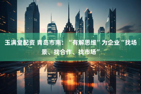 玉满堂配资 青岛市南：“有解思维”为企业“找场景、找合作、找市场”