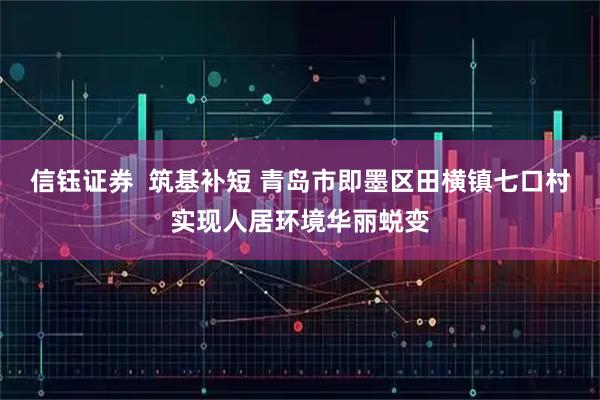 信钰证券  筑基补短 青岛市即墨区田横镇七口村实现人居环境华丽蜕变