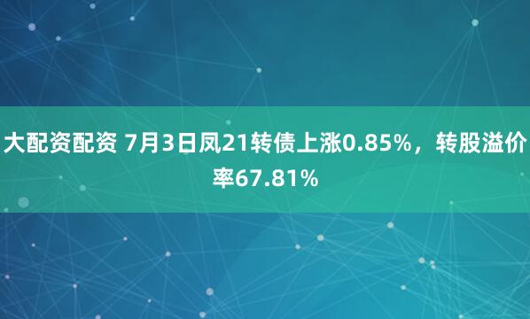 大配资配资 7月3日凤21转债上涨0.85%，转股溢价率67.81%
