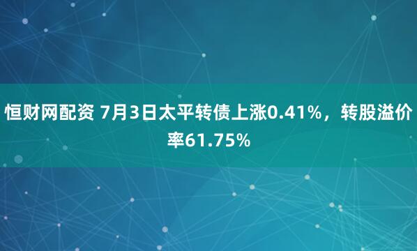 恒财网配资 7月3日太平转债上涨0.41%，转股溢价率61.75%