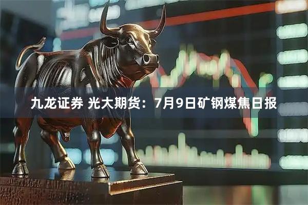 九龙证券 光大期货：7月9日矿钢煤焦日报
