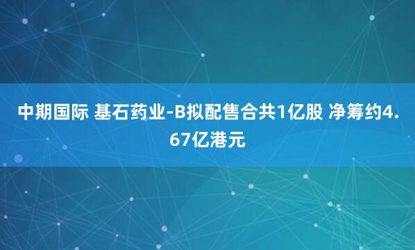 中期国际 基石药业-B拟配售合共1亿股 净筹约4.67亿港元