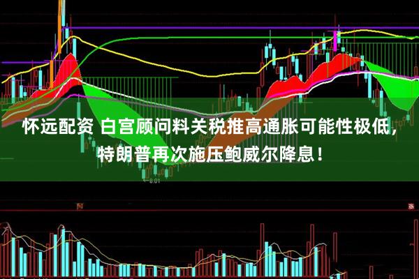 怀远配资 白宫顾问料关税推高通胀可能性极低，特朗普再次施压鲍威尔降息！