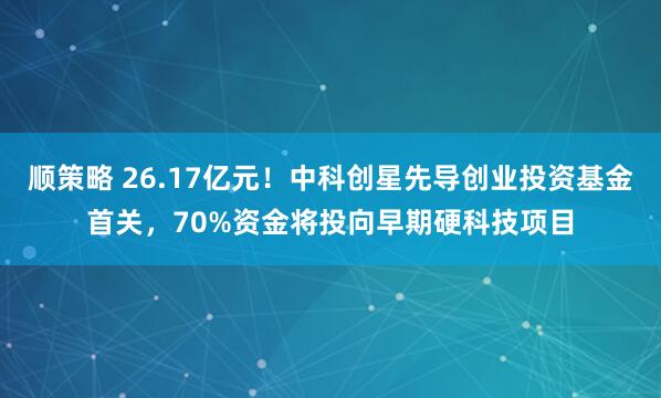 顺策略 26.17亿元！中科创星先导创业投资基金首关，70%资金将投向早期硬科技项目