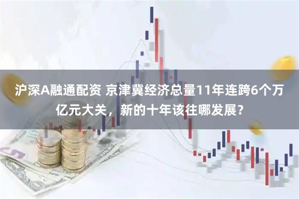沪深A融通配资 京津冀经济总量11年连跨6个万亿元大关，新的十年该往哪发展？
