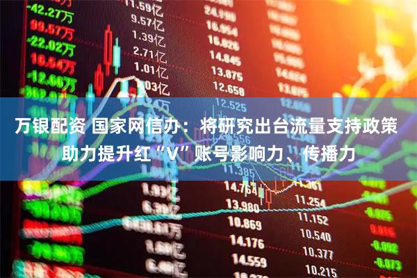 万银配资 国家网信办：将研究出台流量支持政策 助力提升红“V”账号影响力、传播力