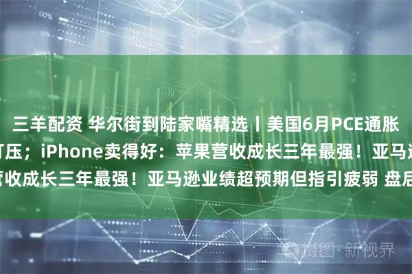 三羊配资 华尔街到陆家嘴精选丨美国6月PCE通胀恶化 9月降息预期再遭打压；iPhone卖得好：苹果营收成长三年最强！亚马逊业绩超预期但指引疲弱 盘后大跌！