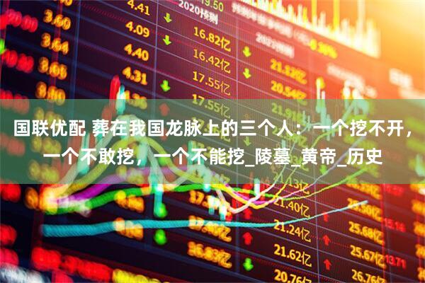 国联优配 葬在我国龙脉上的三个人：一个挖不开，一个不敢挖，一个不能挖_陵墓_黄帝_历史