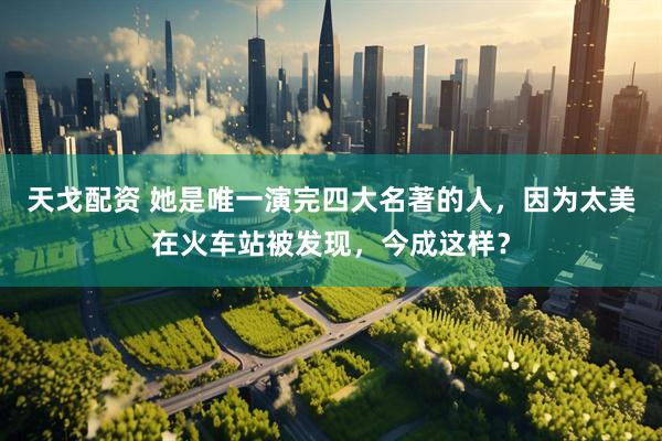 天戈配资 她是唯一演完四大名著的人，因为太美在火车站被发现，今成这样？