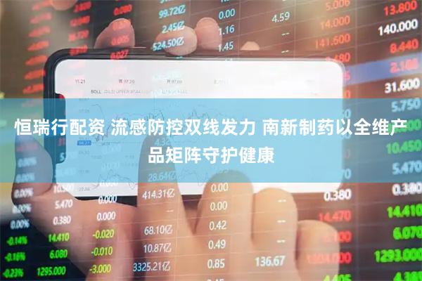 恒瑞行配资 流感防控双线发力 南新制药以全维产品矩阵守护健康