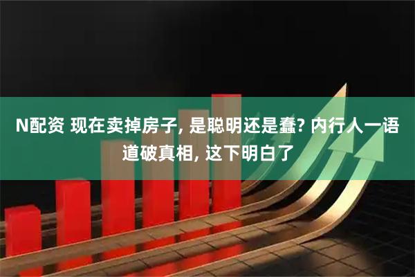 N配资 现在卖掉房子, 是聪明还是蠢? 内行人一语道破真相, 这下明白了