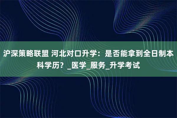 沪深策略联盟 河北对口升学：是否能拿到全日制本科学历？_医学_服务_升学考试