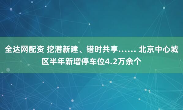 全达网配资 挖潜新建、错时共享…… 北京中心城区半年新增停车位4.2万余个