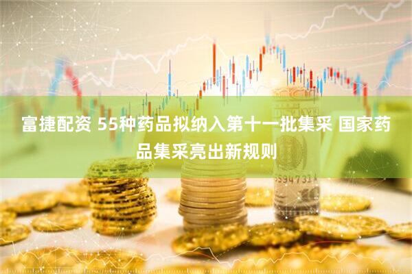 富捷配资 55种药品拟纳入第十一批集采 国家药品集采亮出新规则