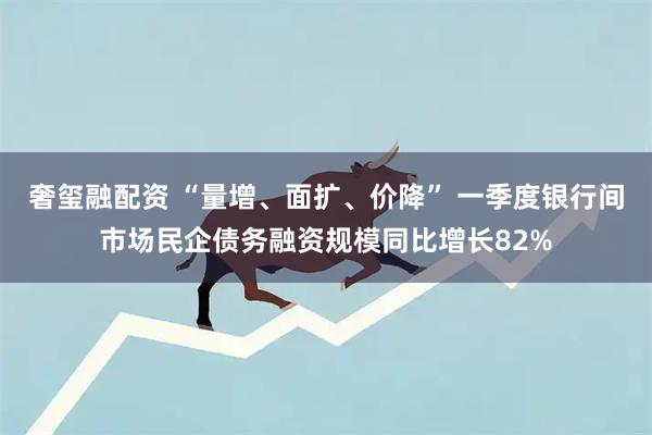 奢玺融配资 “量增、面扩、价降” 一季度银行间市场民企债务融资规模同比增长82%